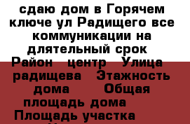 сдаю дом в Горячем ключе ул.Радищего.все коммуникации.на длятельный срок › Район ­ центр › Улица ­ радищева › Этажность дома ­ 1 › Общая площадь дома ­ 80 › Площадь участка ­ 70 › Цена ­ 20 000 - Краснодарский край, Горячий Ключ г. Недвижимость » Дома, коттеджи, дачи аренда   